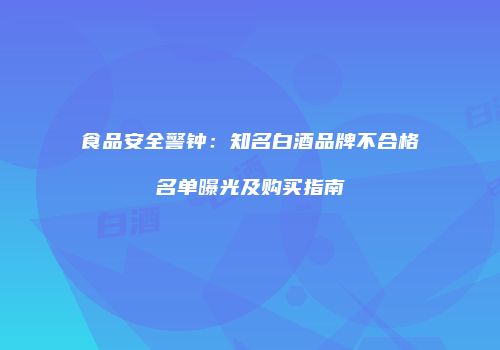 食品安全警钟：知名白酒品牌不合格名单曝光及购买指南
