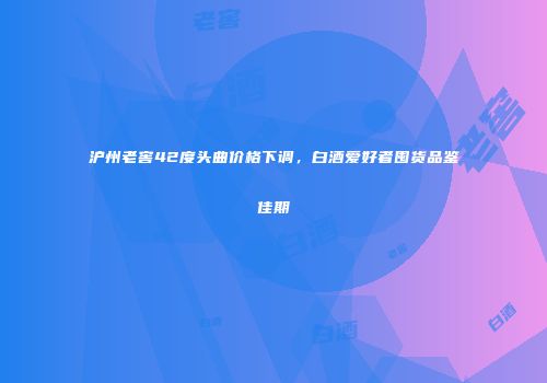 沪州老窖42度头曲价格下调，白酒爱好者囤货品鉴佳期
