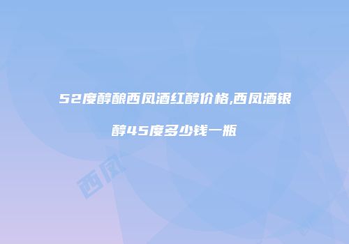 52度醇酿西凤酒红醇价格,西凤酒银醇45度多少钱一瓶