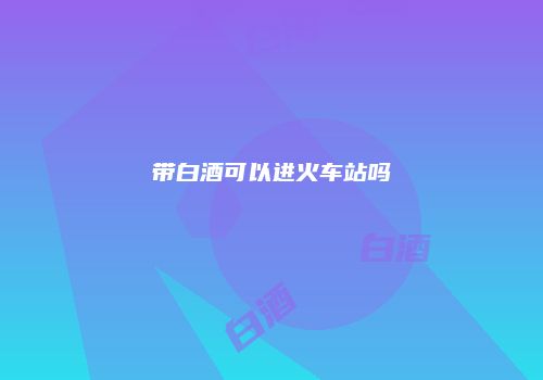 带白酒可以进火车站吗