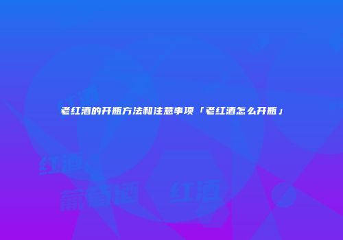 老红酒的开瓶方法和注意事项「老红酒怎么开瓶」