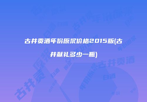 古井贡酒年份原浆价格2015版(古井献礼多少一瓶)