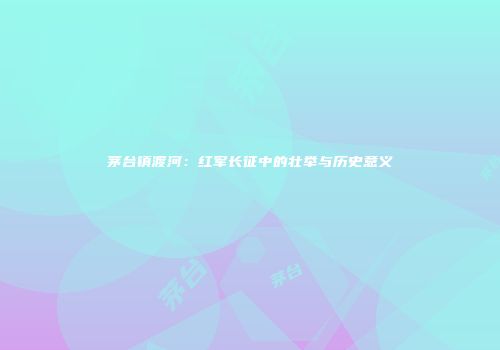 茅台镇渡河：红军长征中的壮举与历史意义