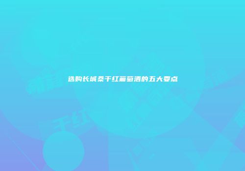 选购长城桑干红葡萄酒的五大要点
