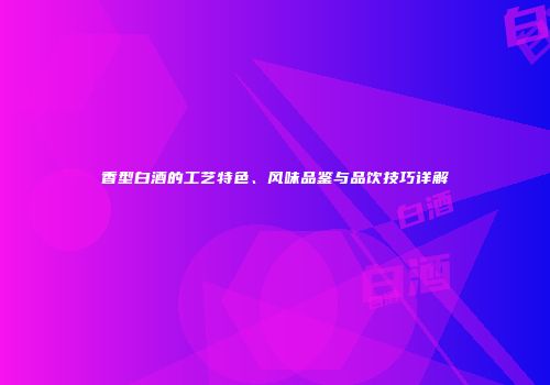 香型白酒的工艺特色、风味品鉴与品饮技巧详解