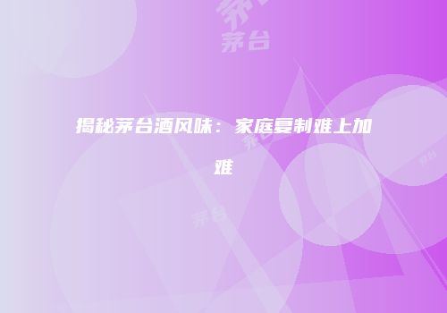 揭秘茅台酒风味：家庭复制难上加难