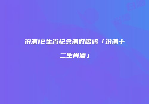 汾酒12生肖纪念酒好喝吗「汾酒十二生肖酒」
