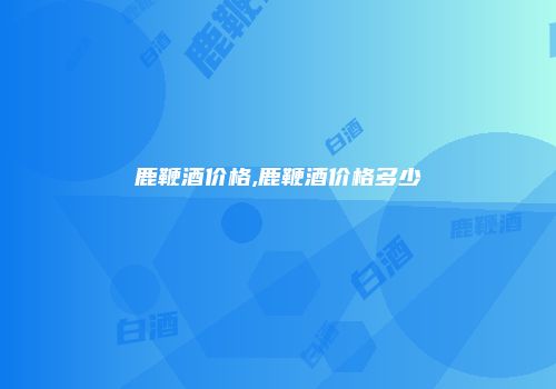 鹿鞭酒价格,鹿鞭酒价格多少