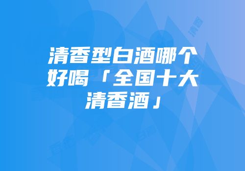清香型白酒哪个好喝「全国十大清香酒」
