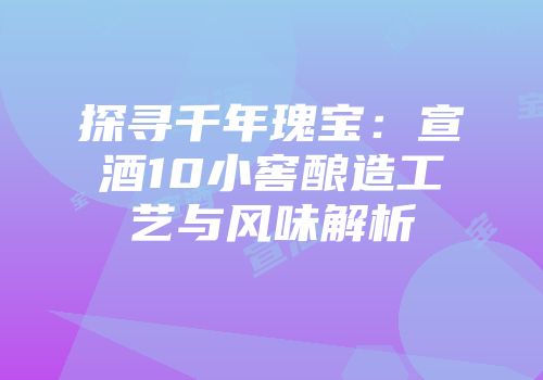 探寻千年瑰宝：宣酒10小窖酿造工艺与风味解析