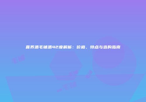 喜荞酒毛铺酒42度解析：价格、特点与选购指南