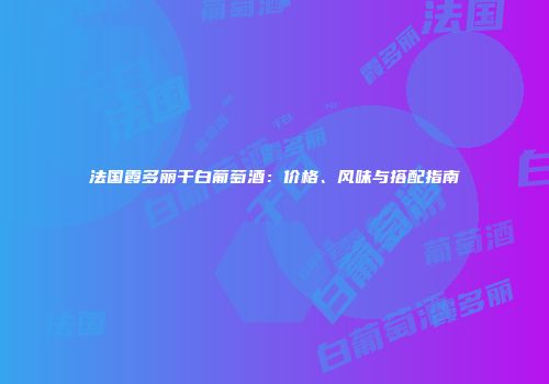 法国霞多丽干白葡萄酒：价格、风味与搭配指南