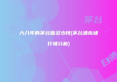 六八年的茅台值多少钱(茅台酒市场行情分析)