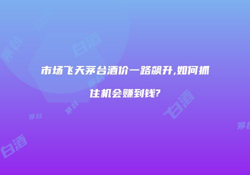 市场飞天茅台酒价一路飙升,如何抓住机会赚到钱?