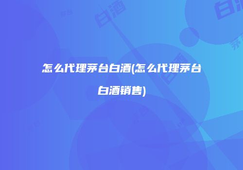怎么代理茅台白酒(怎么代理茅台白酒销售)