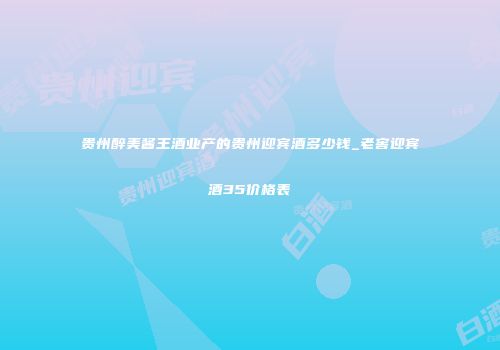 贵州醉美酱王酒业产的贵州迎宾酒多少钱_老窖迎宾酒35价格表