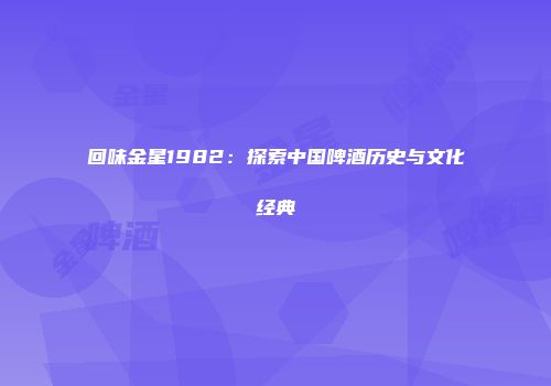 回味金星1982：探索中国啤酒历史与文化经典