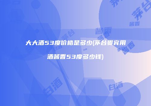 大大酒53度价格是多少(茅台贵宾用酒酱香53度多少钱)