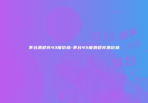 茅台酒迎宾43度价格-茅台45度酒迎宾酒价格