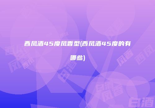 西凤酒45度凤香型(西凤酒45度的有哪些)