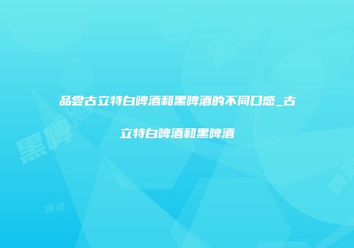 品尝古立特白啤酒和黑啤酒的不同口感_古立特白啤酒和黑啤酒