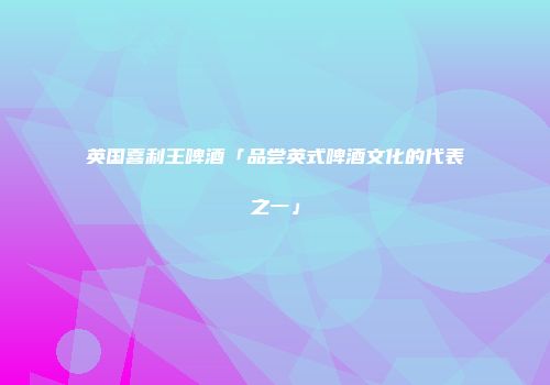 英国喜利王啤酒「品尝英式啤酒文化的代表之一」