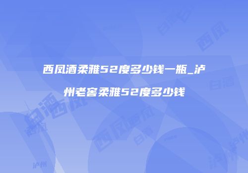 西凤酒柔雅52度多少钱一瓶_泸州老窖柔雅52度多少钱
