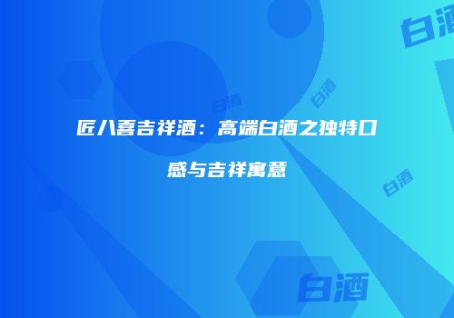 匠八喜吉祥酒：高端白酒之独特口感与吉祥寓意