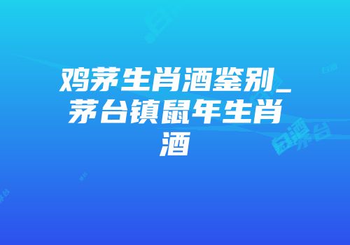 鸡茅生肖酒鉴别_茅台镇鼠年生肖酒