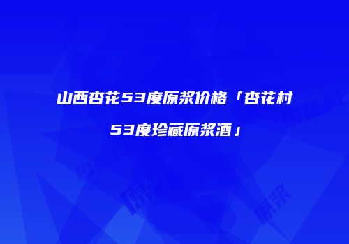 山西杏花53度原浆价格「杏花村53度珍藏原浆酒」
