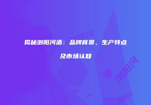 揭秘浏阳河酒：品牌背景、生产特点及市场认知