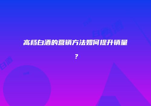 高档白酒的营销方法如何提升销量？