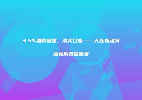 3.5%酒精含量，清爽口感——大连新动啤酒受消费者喜爱