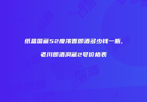 纸盒国藏52度浓香郎酒多少钱一瓶,老川郎酒洞藏2号价格表