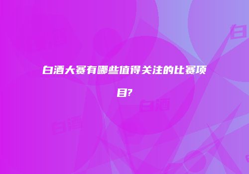 白酒大赛有哪些值得关注的比赛项目?