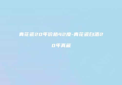 青花瓷20年价格42度-青花瓷白酒20年真藏
