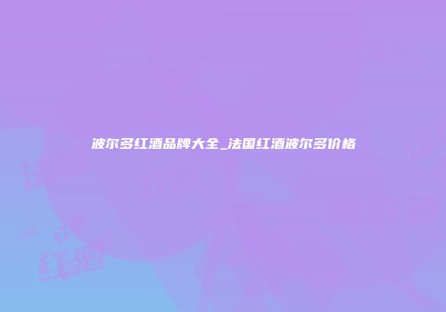 波尔多红酒品牌大全_法国红酒波尔多价格