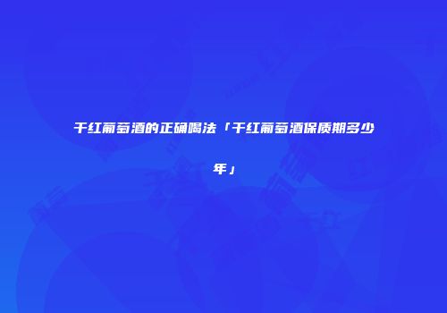 干红葡萄酒的正确喝法「干红葡萄酒保质期多少年」