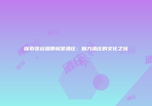 探索张裕瑞那城堡酒庄：魅力酒庄的文化之旅