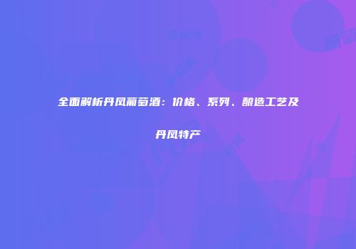全面解析丹凤葡萄酒：价格、系列、酿造工艺及丹凤特产