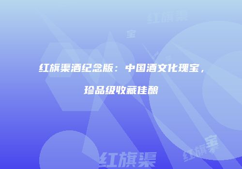 红旗渠酒纪念版：中国酒文化瑰宝，珍品级收藏佳酿