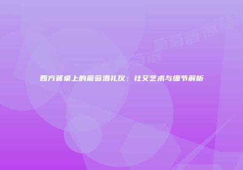 西方餐桌上的葡萄酒礼仪：社交艺术与细节解析