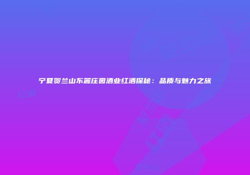 宁夏贺兰山东麓庄园酒业红酒探秘：品质与魅力之旅