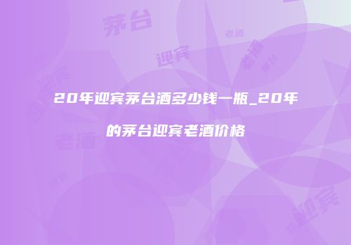 20年迎宾茅台酒多少钱一瓶_20年的茅台迎宾老酒价格