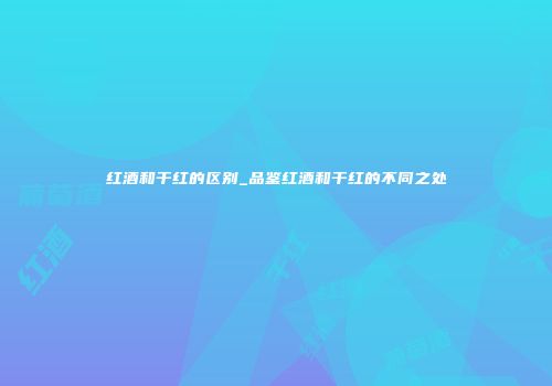 红酒和干红的区别_品鉴红酒和干红的不同之处