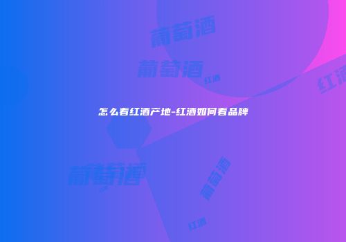 怎么看红酒产地-红酒如何看品牌