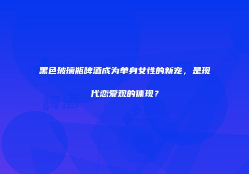 黑色玻璃瓶啤酒成为单身女性的新宠，是现代恋爱观的体现？