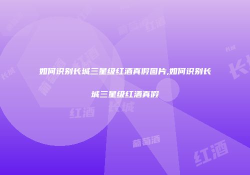 如何识别长城三星级红酒真假图片,如何识别长城三星级红酒真假