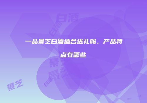 一品景芝白酒适合送礼吗，产品特点有哪些