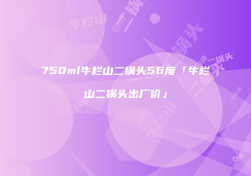750ml牛栏山二锅头56度「牛栏山二锅头出厂价」